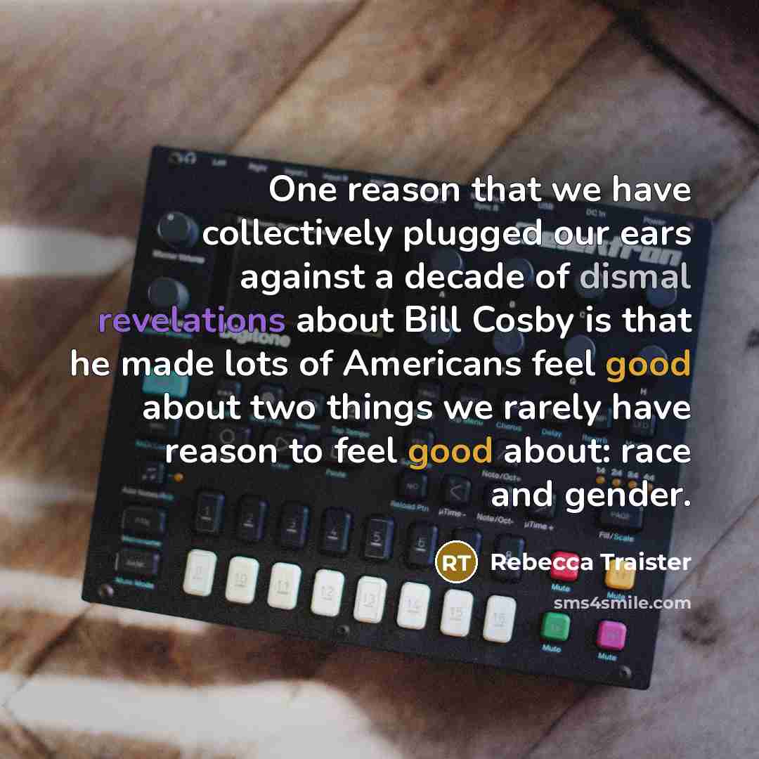 “One reason that we have collectively plugged our ears against a decade of dismal revelations about Bill Cosby is that he made lots of Americans feel good about two things we rarely have reason to feel good about: race and gender.” quote by Rebecca Traister