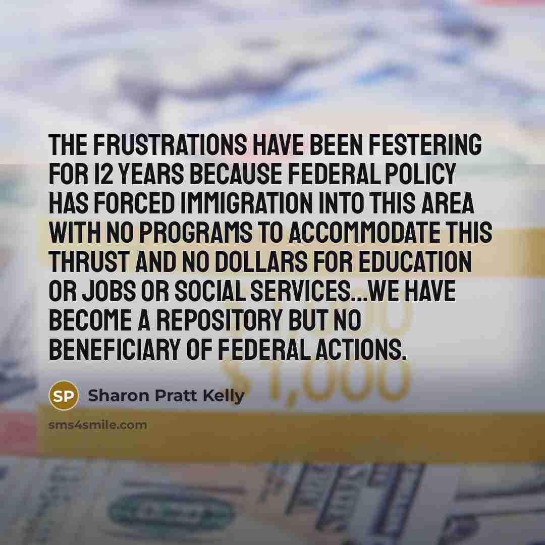 “The frustrations have been festering for 12 years because federal policy has forced immigration into this area with no programs to accommodate this thrust and no dollars for education or jobs or social services...we have become a repository but no beneficiary of federal actions.” quote by Sharon Pratt Kelly