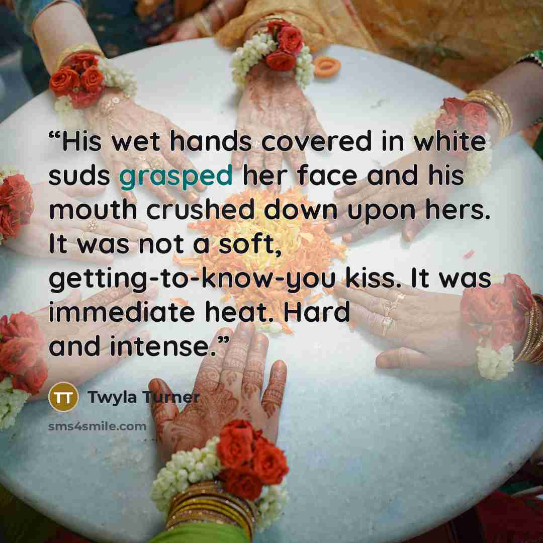 “His wet hands covered in white suds grasped her face and his mouth crushed down upon hers. It was not a soft, getting-to-know-you kiss. It was immediate heat. Hard and intense.” quote by Twyla Turner