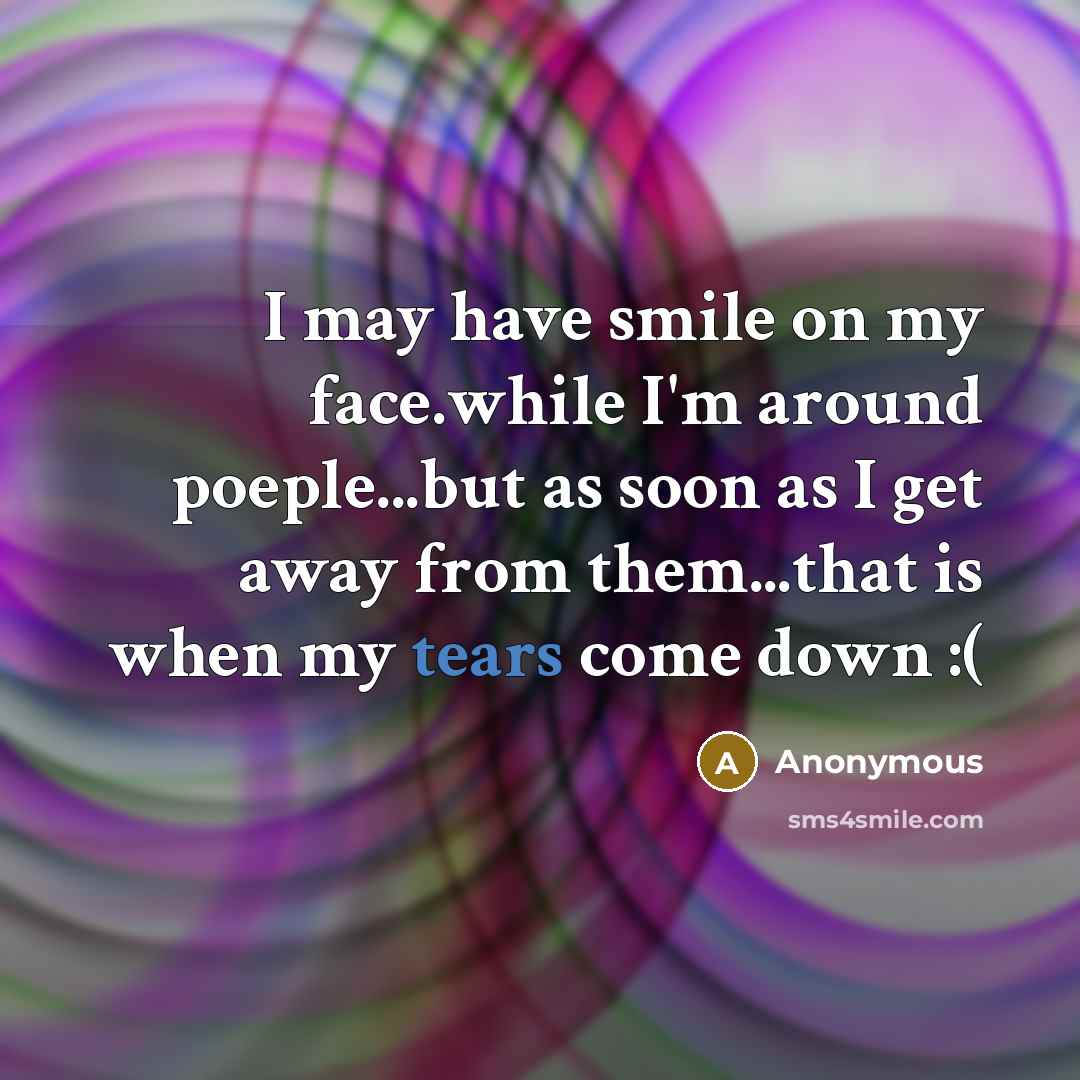 “I may have smile on my face.while I'm around poeple...but as soon as I get away from them...that is when my tears come down :(” quote by Anonymous