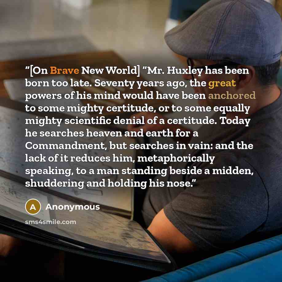 “[On Brave New World] “Mr. Huxley has been born too late. Seventy years ago, the great powers of his mind would have been anchored to some mighty certitude, or to some equally mighty scientific denial of a certitude. Today he searches heaven and earth for a Commandment, but searches in vain: and…” quote by Anonymous
