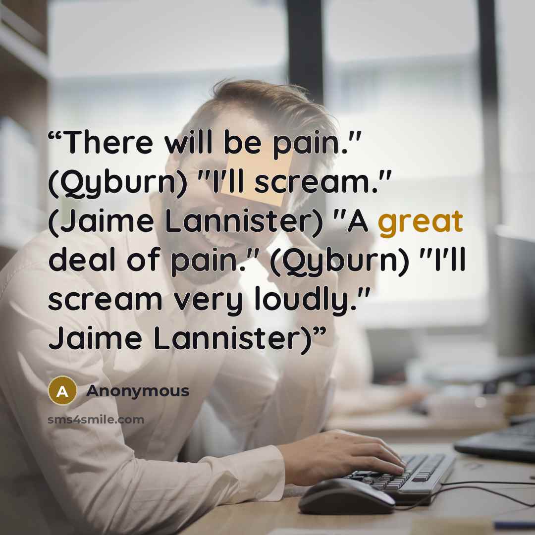 “There will be pain." (Qyburn) "I'll scream." (Jaime Lannister) "A great deal of pain." (Qyburn) "I'll scream very loudly." Jaime Lannister)” quote by Anonymous