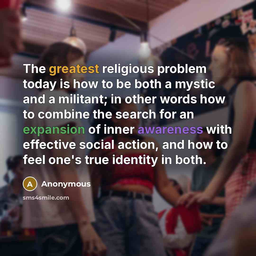 “The greatest religious problem today is how to be both a mystic and a militant; in other words how to combine the search for an expansion of inner awareness with effective social action, and how to feel one's true identity in both.” quote by Anonymous