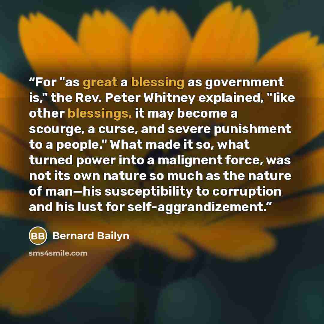 “For "as great a blessing as government is," the Rev. Peter Whitney explained, "like other blessings, it may become a scourge, a curse, and severe punishment to a people." What made it so, what turned power into a malignent force, was not its own nature so much as the nature of man—his…” quote by Bernard Bailyn