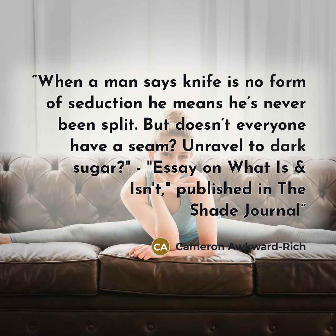 “When a man says knife is no form of seduction he means he’s never been split. But doesn’t everyone have a seam? Unravel to dark sugar?" - "Essay on What Is & Isn't," published in The Shade Journal” quote by Cameron Awkward-Rich