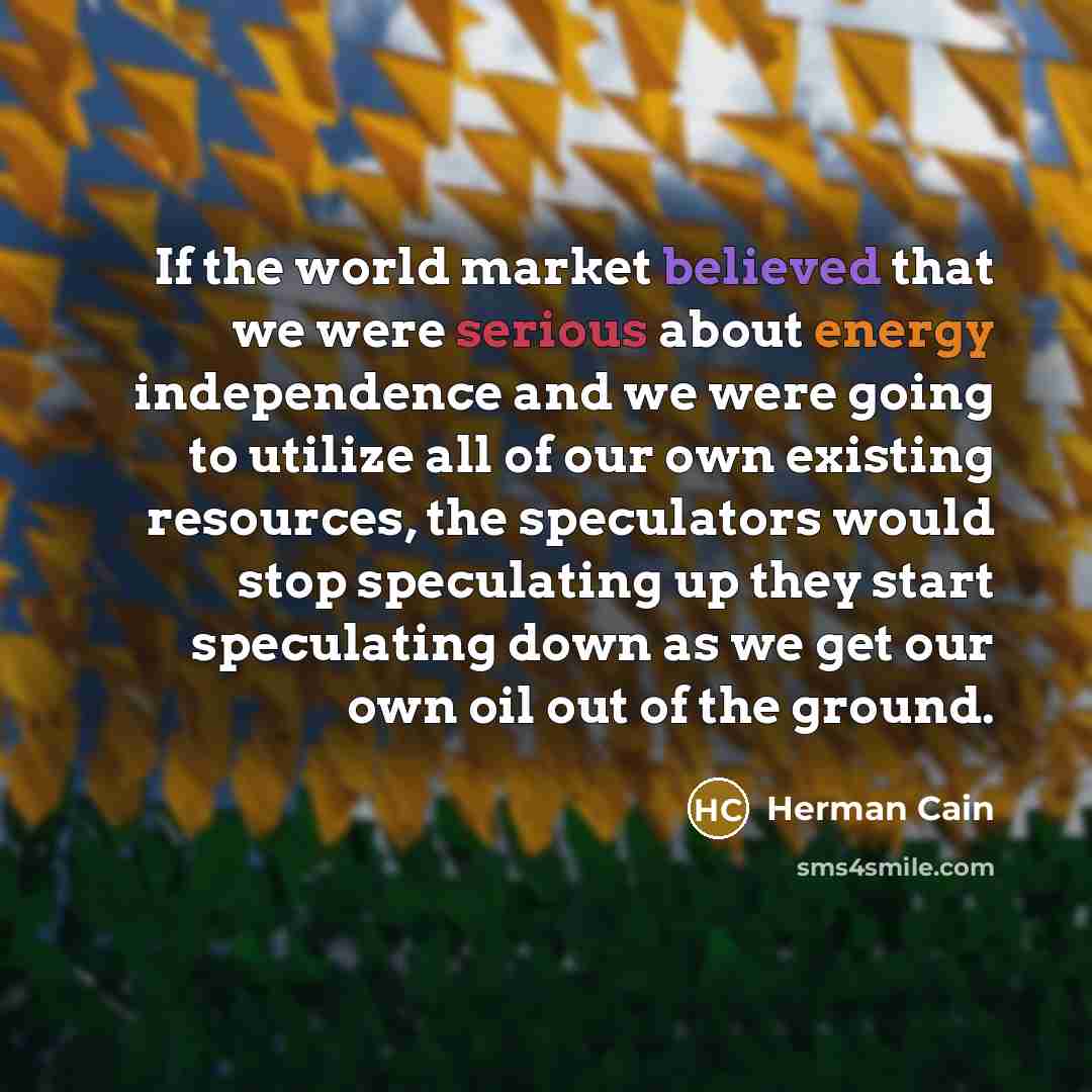 “If the world market believed that we were serious about energy independence and we were going to utilize all of our own existing resources, the speculators would stop speculating up they start speculating down as we get our own oil out of the ground.” quote by Herman Cain