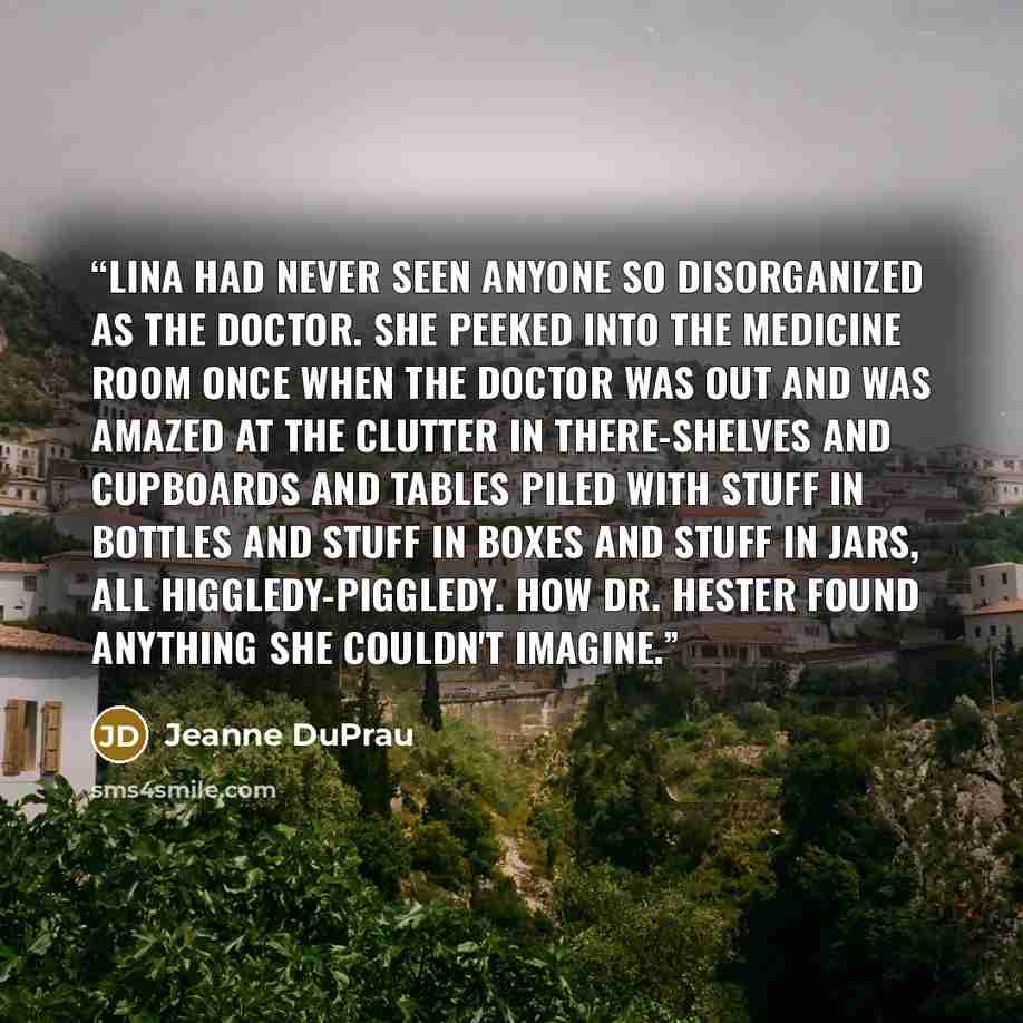 “Lina had never seen anyone so disorganized as the doctor. She peeked into the medicine room once when the doctor was out and was amazed at the clutter in there-shelves and cupboards and tables piled with stuff in bottles and stuff in boxes and stuff in jars, all higgledy-piggledy. How Dr. Hester…” quote by Jeanne DuPrau