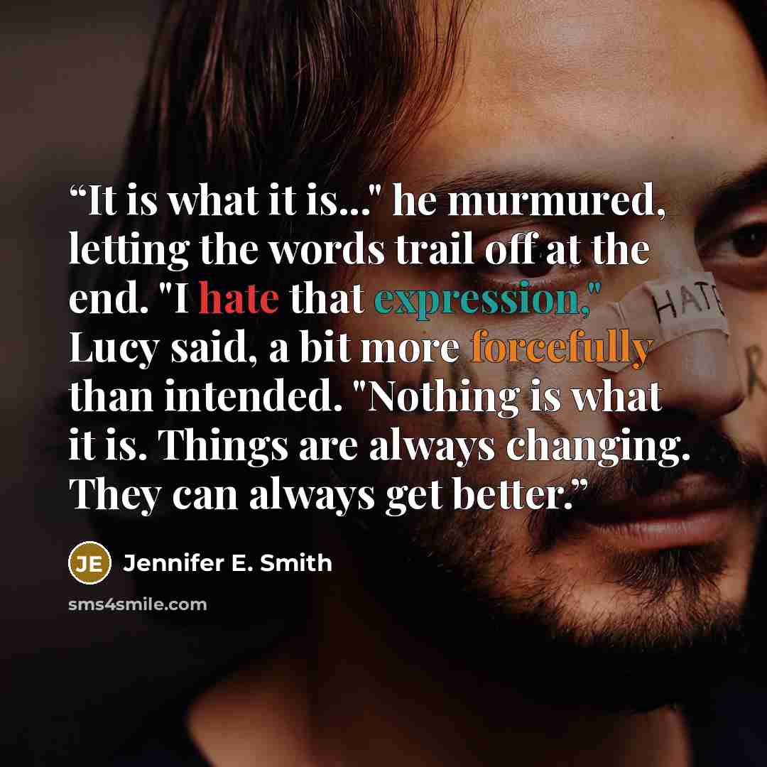 “It is what it is..." he murmured, letting the words trail off at the end. "I hate that expression," Lucy said, a bit more forcefully than intended. "Nothing is what it is. Things are always changing. They can always get better.” quote by Jennifer E. Smith
