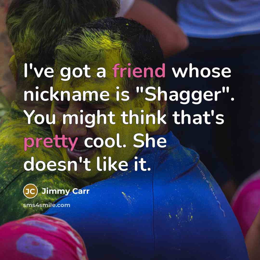 “I've got a friend whose nickname is "Shagger". You might think that's pretty cool. She doesn't like it.” quote by Jimmy Carr
