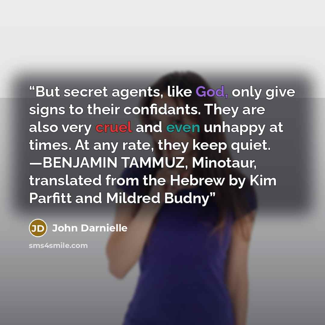 “But secret agents, like God, only give signs to their confidants. They are also very cruel and even unhappy at times. At any rate, they keep quiet. —BENJAMIN TAMMUZ, Minotaur, translated from the Hebrew by Kim Parfitt and Mildred Budny” quote by John Darnielle