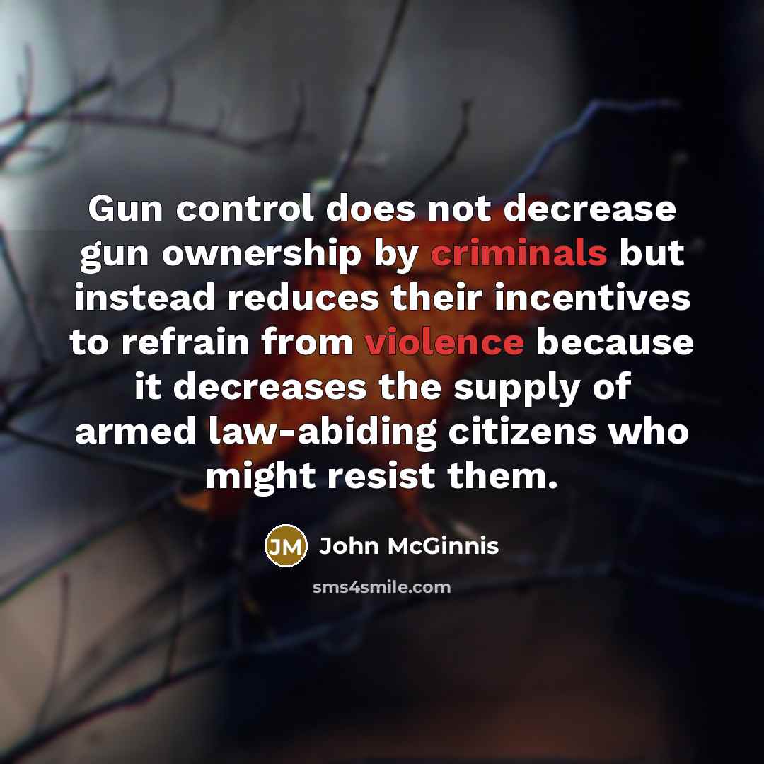 “Gun control does not decrease gun ownership by criminals but instead reduces their incentives to refrain from violence because it decreases the supply of armed law-abiding citizens who might resist them.” quote by John McGinnis