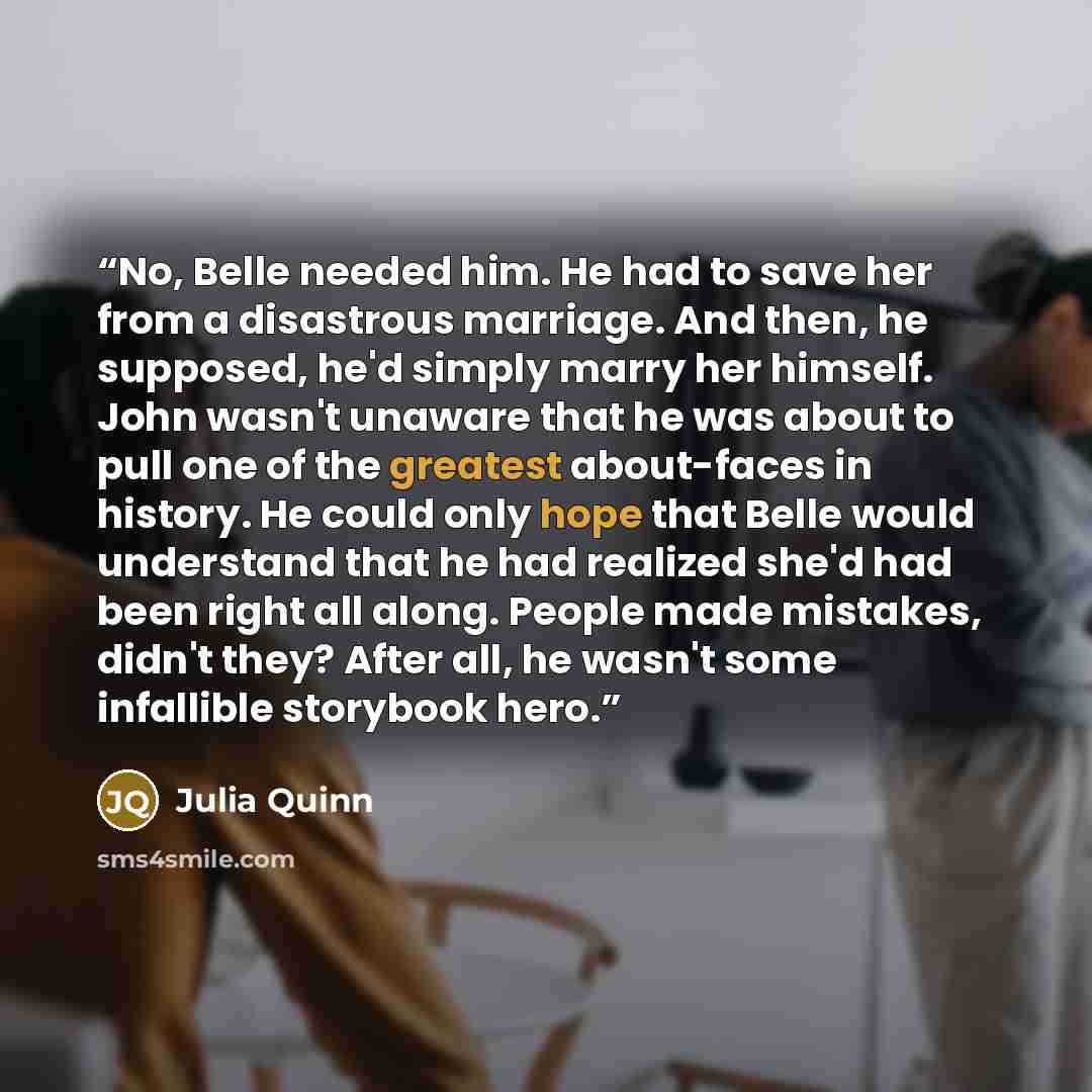 “No, Belle needed him. He had to save her from a disastrous marriage. And then, he supposed, he'd simply marry her himself. John wasn't unaware that he was about to pull one of the greatest about-faces in history. He could only hope that Belle would understand that he had realized she'd had been…” quote by Julia Quinn