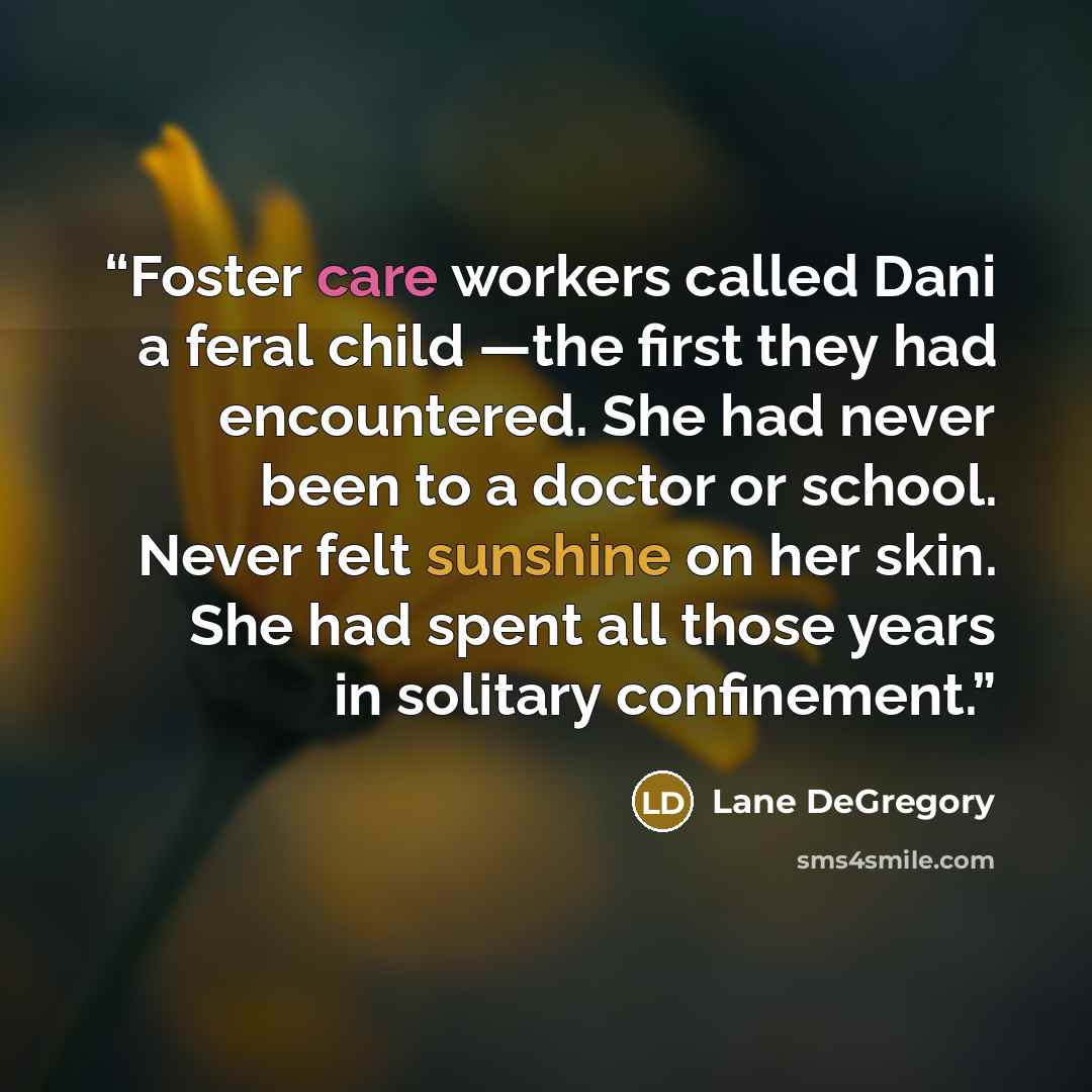 “Foster care workers called Dani a feral child —the first they had encountered. She had never been to a doctor or school. Never felt sunshine on her skin. She had spent all those years in solitary confinement.” quote by Lane DeGregory