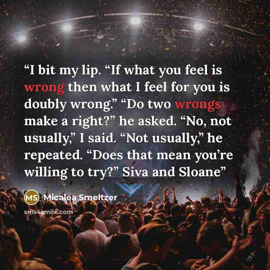 “I bit my lip. “If what you feel is wrong then what I feel for you is doubly wrong.” “Do two wrongs make a right?” he asked. “No, not usually,” I said. “Not usually,” he repeated. “Does that mean you’re willing to try?” Siva and Sloane” quote by Micalea Smeltzer