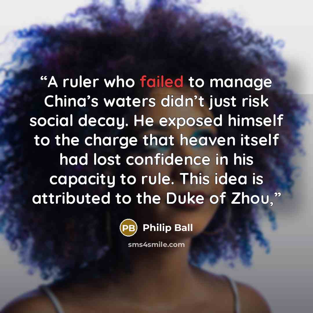 “A ruler who failed to manage China’s waters didn’t just risk social decay. He exposed himself to the charge that heaven itself had lost confidence in his capacity to rule. This idea is attributed to the Duke of Zhou,” quote by Philip Ball