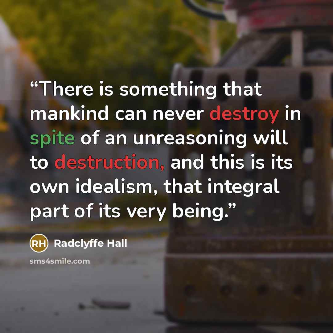 “There is something that mankind can never destroy in spite of an unreasoning will to destruction, and this is its own idealism, that integral part of its very being.” quote by Radclyffe Hall