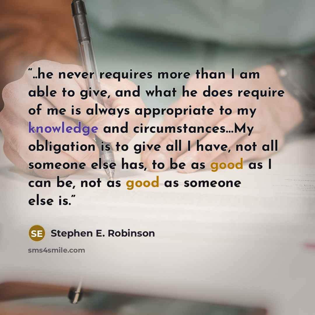 “..he never requires more than I am able to give, and what he does require of me is always appropriate to my knowledge and circumstances…My obligation is to give all I have, not all someone else has, to be as good as I can be, not as good as someone else is.” quote by Stephen E. Robinson