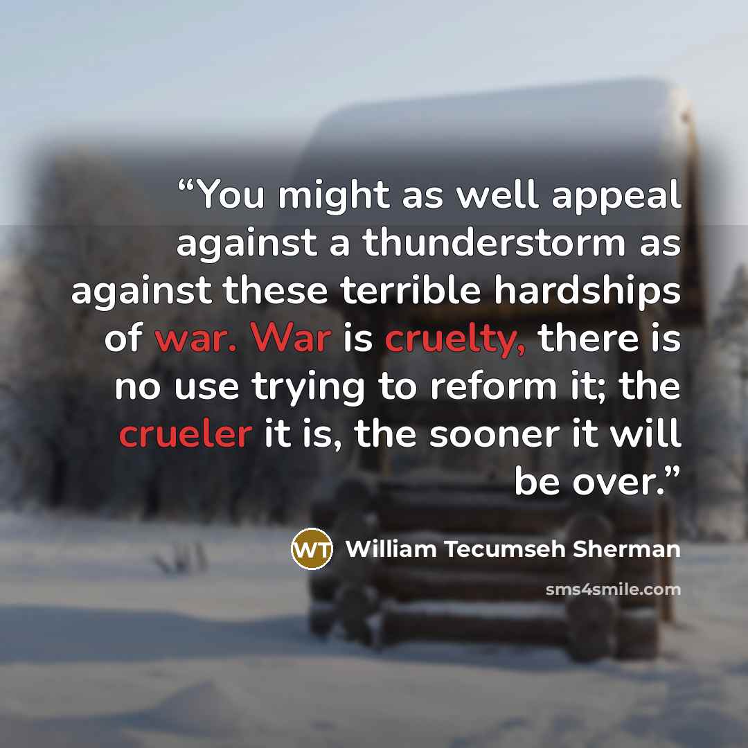 “You might as well appeal against a thunderstorm as against these terrible hardships of war. War is cruelty, there is no use trying to reform it; the crueler it is, the sooner it will be over.” quote by William Tecumseh Sherman