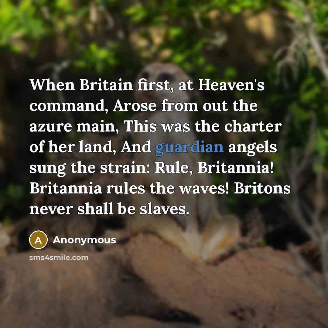 “When Britain first, at Heaven's command, Arose from out the azure main, This was the charter of her land, And guardian angels sung the strain: Rule, Britannia! Britannia rules the waves! Britons never shall be slaves.” quote by Anonymous
