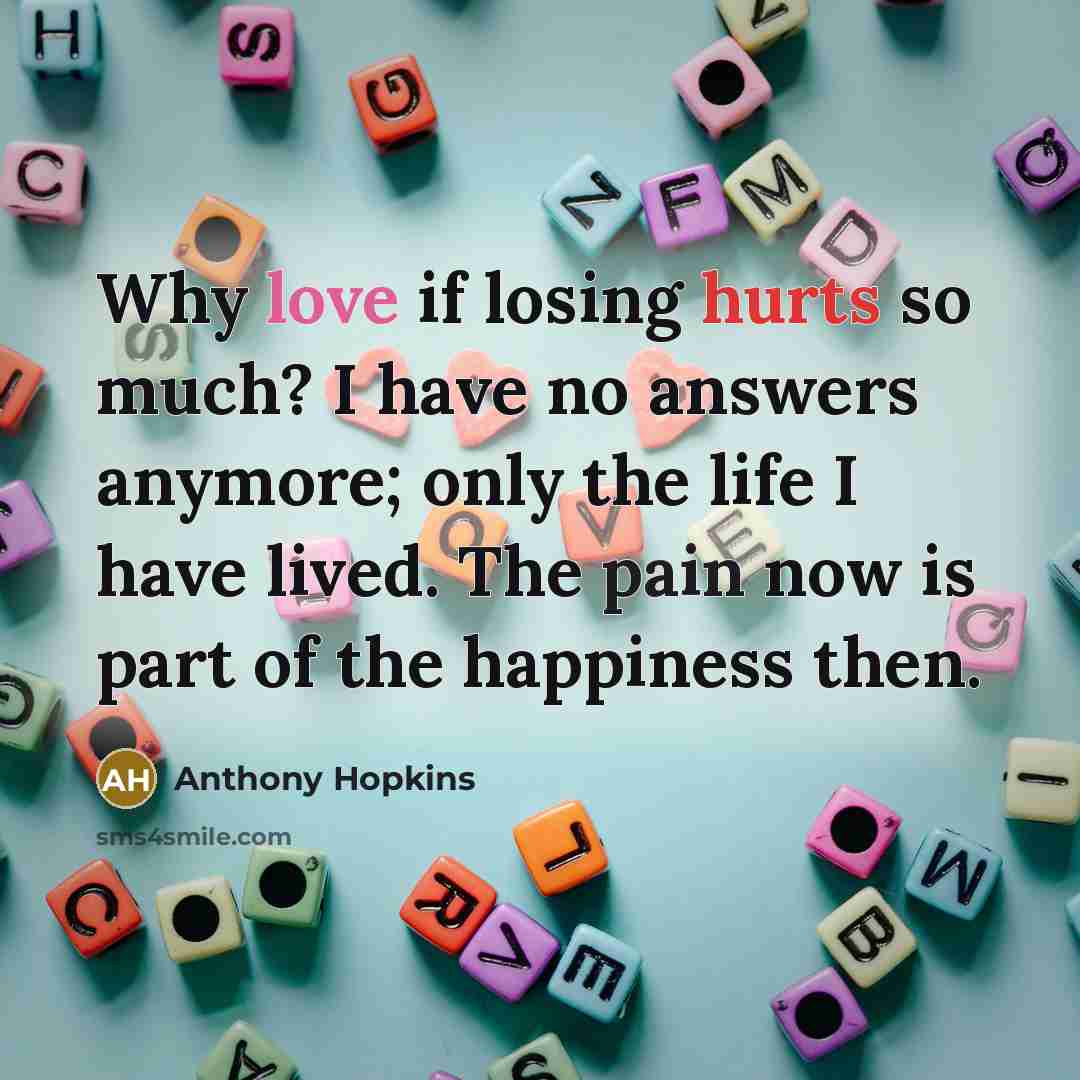 “Why love if losing hurts so much? I have no answers anymore; only the life I have lived. The pain now is part of the happiness then.” quote by Anthony Hopkins