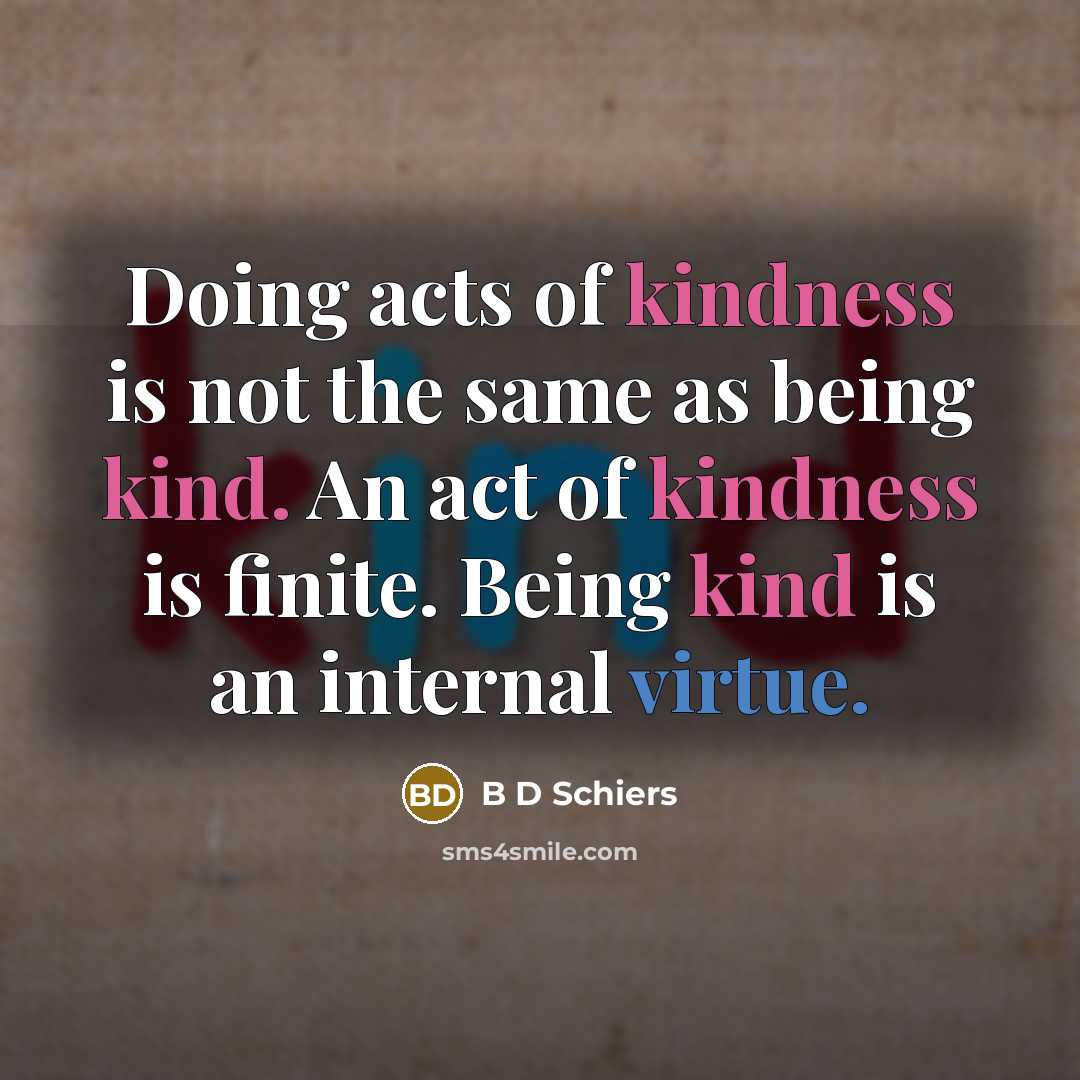 “Doing acts of kindness is not the same as being kind. An act of kindness is finite. Being kind is an internal virtue.” quote by B D Schiers