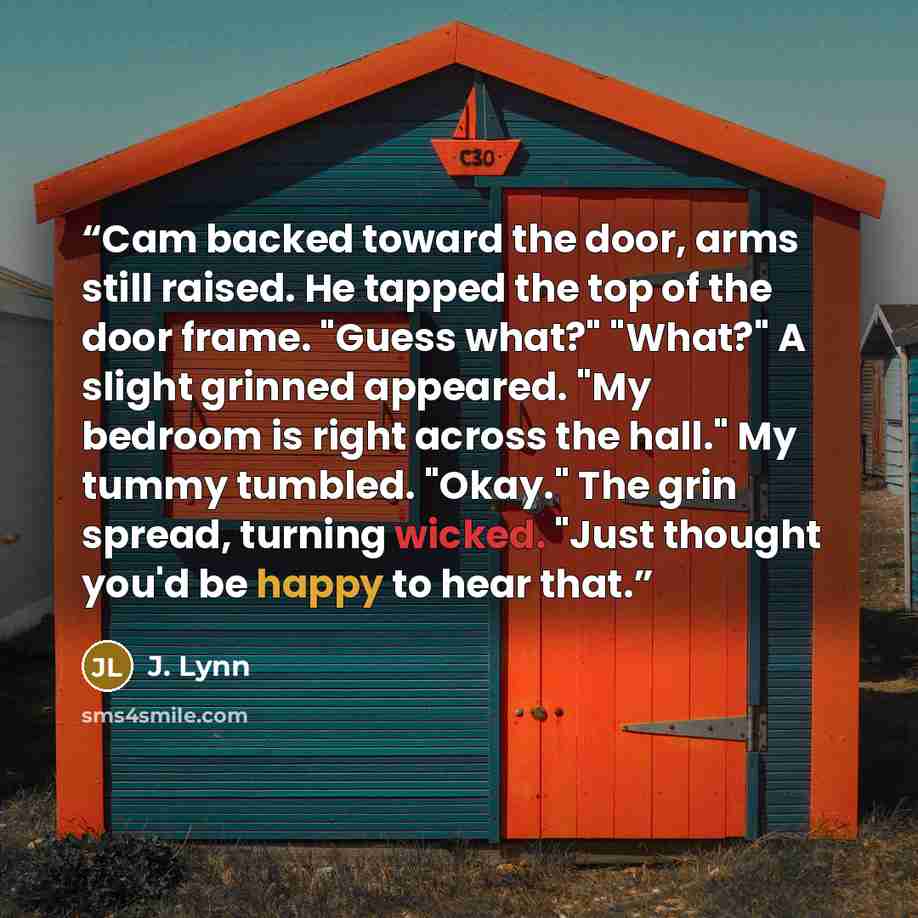 “Cam backed toward the door, arms still raised. He tapped the top of the door frame. "Guess what?" "What?" A slight grinned appeared. "My bedroom is right across the hall." My tummy tumbled. "Okay." The grin spread, turning wicked. "Just thought you'd be happy to hear that.” quote by J. Lynn