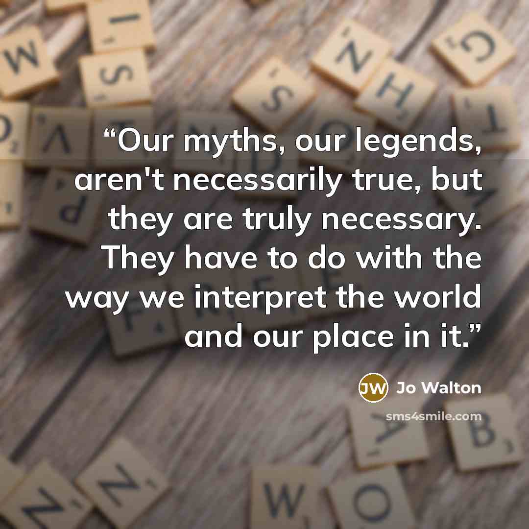 “Our myths, our legends, aren't necessarily true, but they are truly necessary. They have to do with the way we interpret the world and our place in it.” quote by Jo Walton