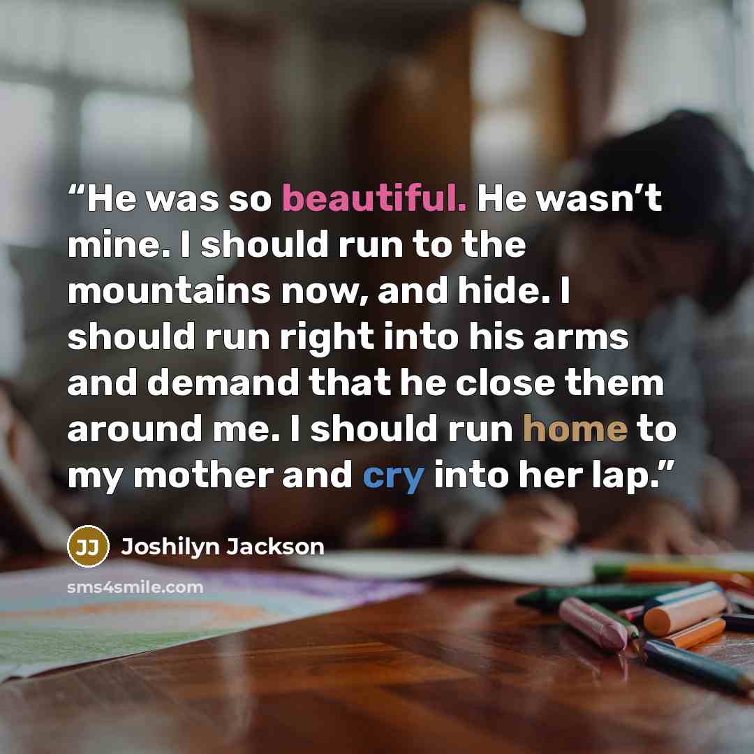 “He was so beautiful. He wasn’t mine. I should run to the mountains now, and hide. I should run right into his arms and demand that he close them around me. I should run home to my mother and cry into her lap.” quote by Joshilyn Jackson