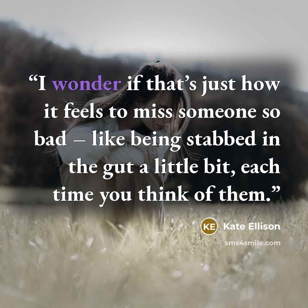 “I wonder if that’s just how it feels to miss someone so bad – like being stabbed in the gut a little bit, each time you think of them.” quote by Kate Ellison