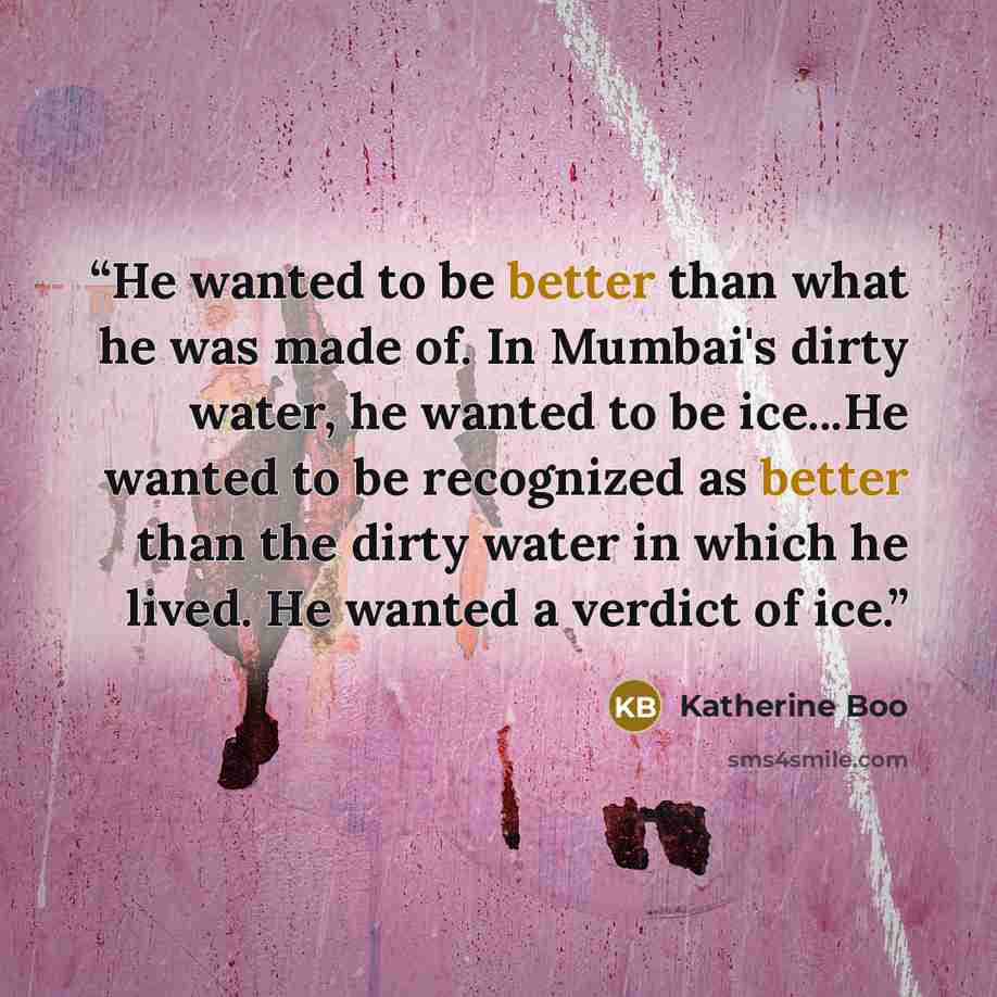 “He wanted to be better than what he was made of. In Mumbai's dirty water, he wanted to be ice...He wanted to be recognized as better than the dirty water in which he lived. He wanted a verdict of ice.” quote by Katherine Boo