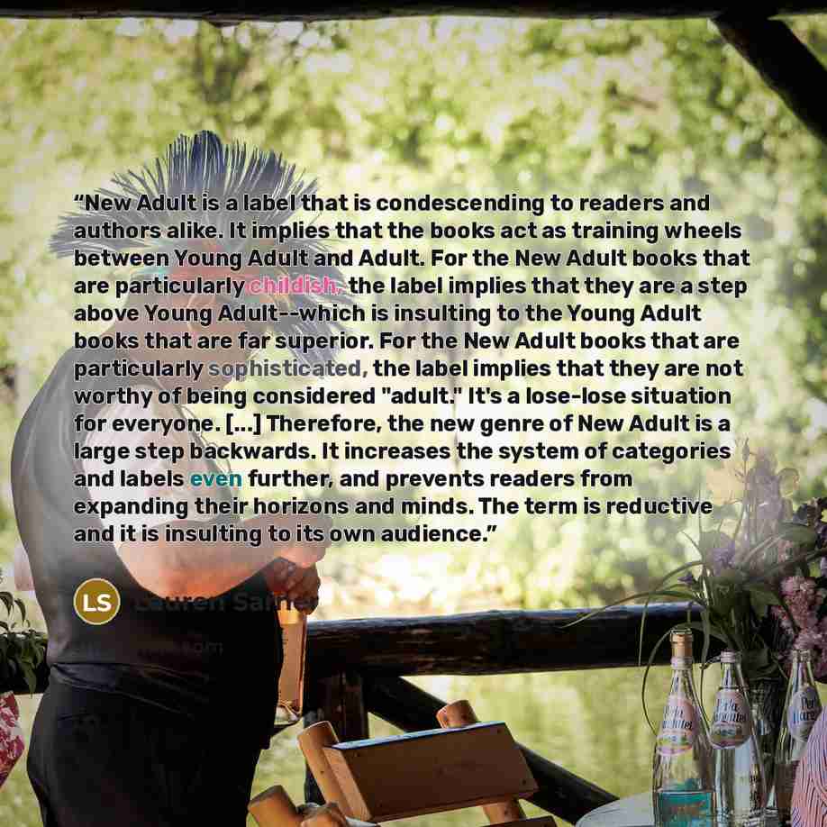 “New Adult is a label that is condescending to readers and authors alike. It implies that the books act as training wheels between Young Adult and Adult. For the New Adult books that are particularly childish, the label implies that they are a step above Young Adult--which is insulting to the Young…” quote by Lauren Sarner