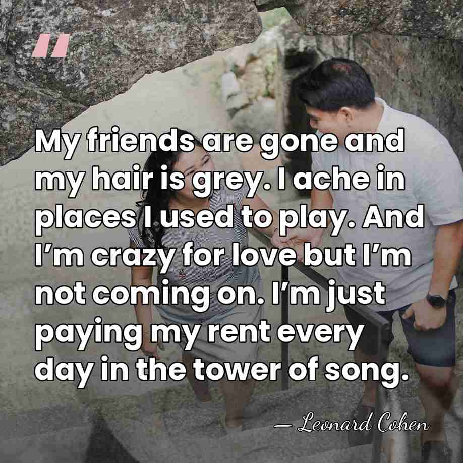 My friends are gone and my hair is grey. I ache in&hellip; - Leonard Cohen