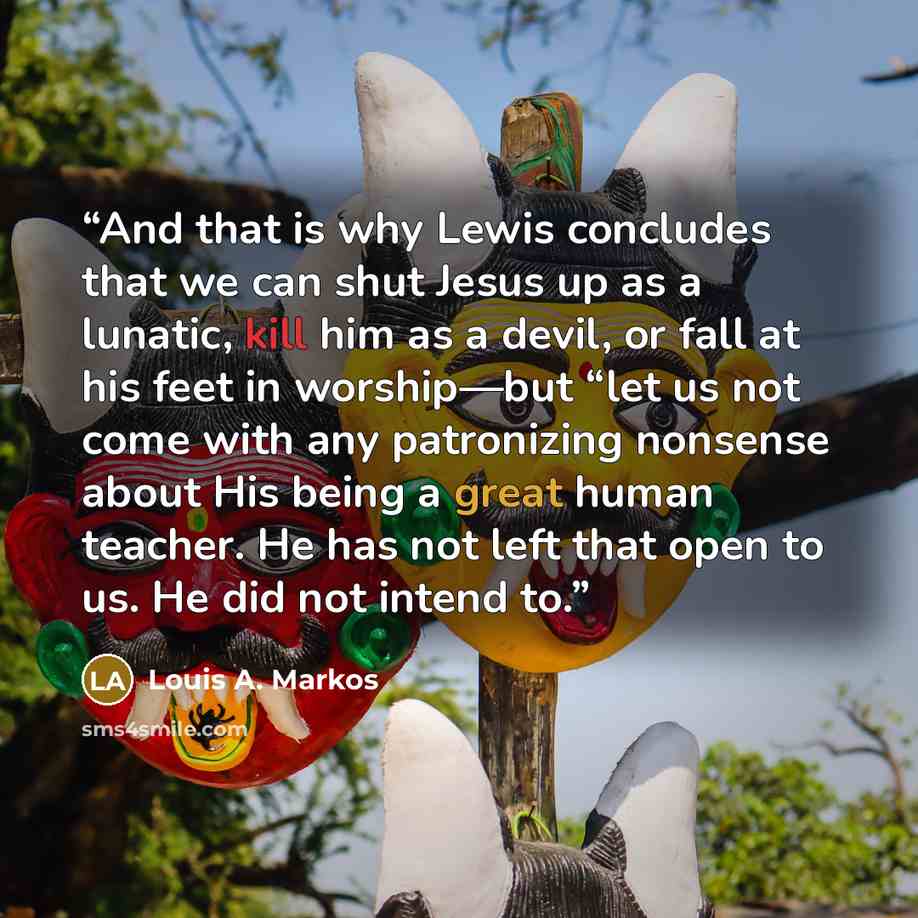 “And that is why Lewis concludes that we can shut Jesus up as a lunatic, kill him as a devil, or fall at his feet in worship—but “let us not come with any patronizing nonsense about His being a great human teacher. He has not left that open to us. He did not intend to.” quote by Louis A. Markos