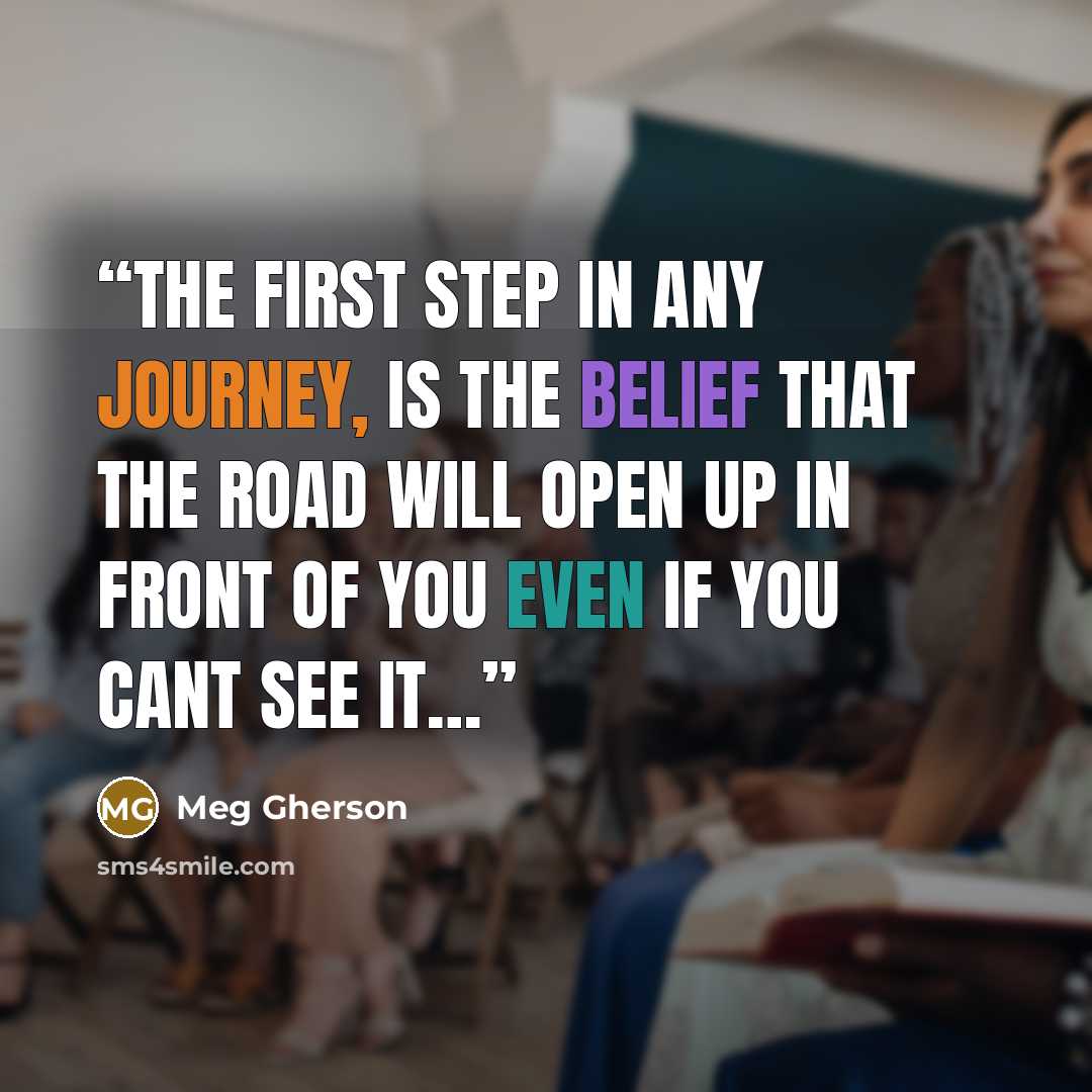 “The first step in any Journey, Is the belief that the road will open up in front of you even if you cant see it…” quote by Meg Gherson