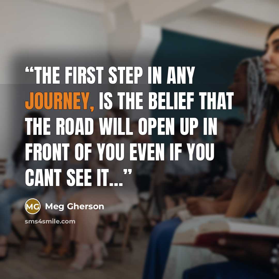 “The first step in any Journey, Is the belief that the road will open up in front of you even if you cant see it…” quote by Meg Gherson