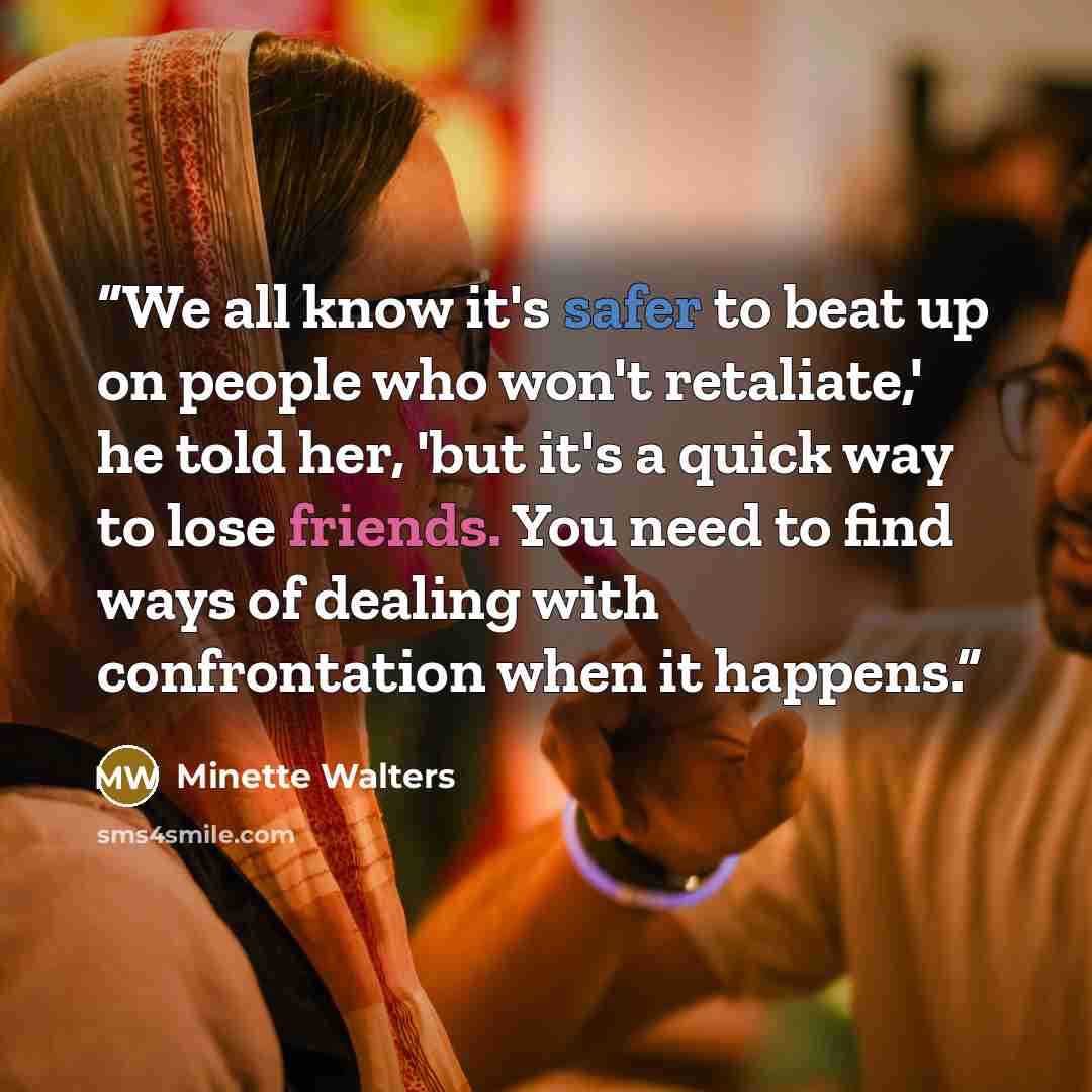“We all know it's safer to beat up on people who won't retaliate,' he told her, 'but it's a quick way to lose friends. You need to find ways of dealing with confrontation when it happens.” quote by Minette Walters