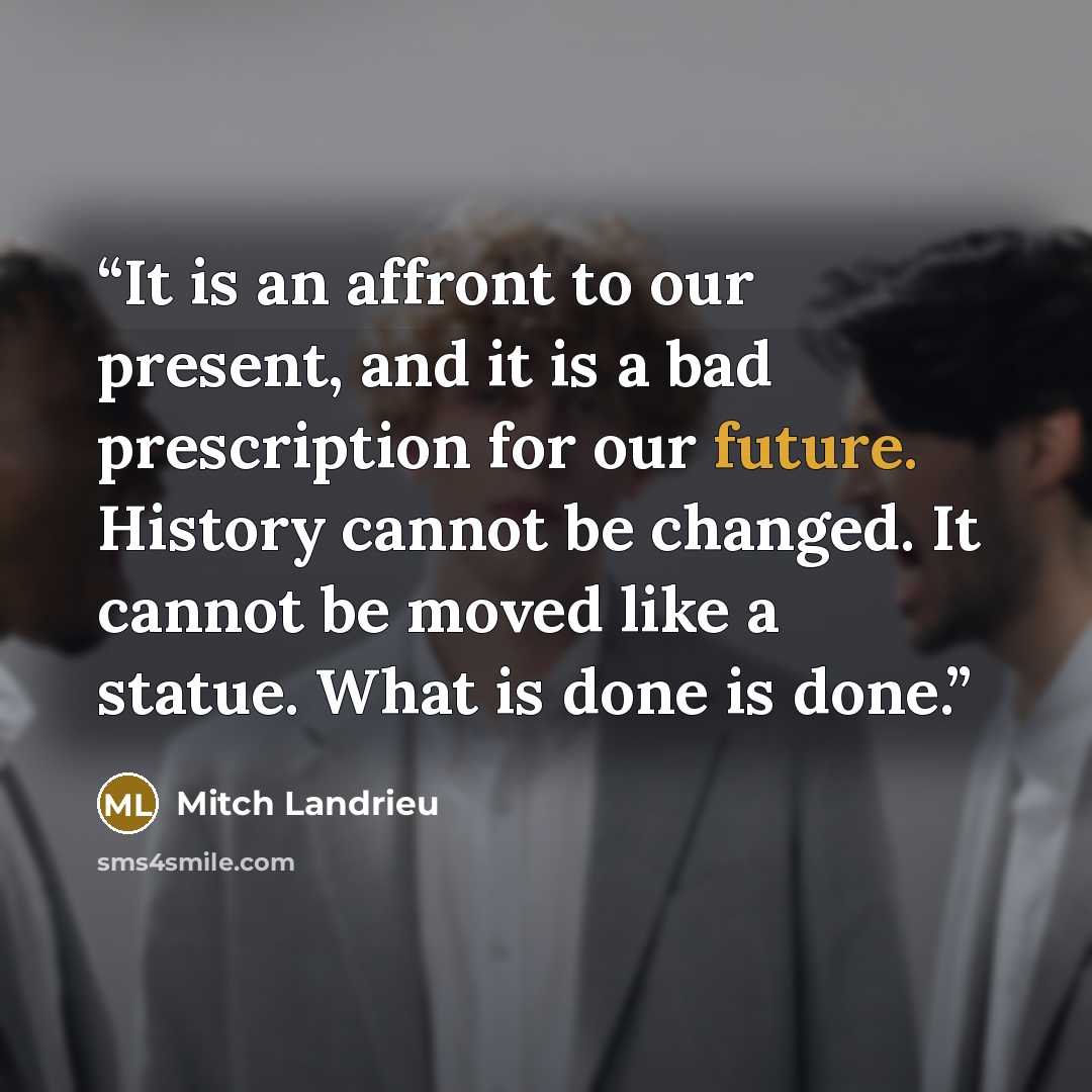 “It is an affront to our present, and it is a bad prescription for our future. History cannot be changed. It cannot be moved like a statue. What is done is done.” quote by Mitch Landrieu