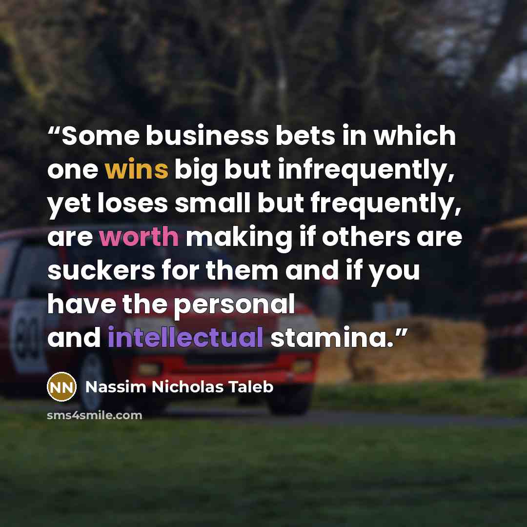 “Some business bets in which one wins big but infrequently, yet loses small but frequently, are worth making if others are suckers for them and if you have the personal and intellectual stamina.” quote by Nassim Nicholas Taleb