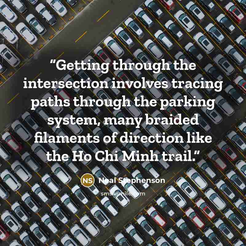 “Getting through the intersection involves tracing paths through the parking system, many braided filaments of direction like the Ho Chi Minh trail.” quote by Neal Stephenson