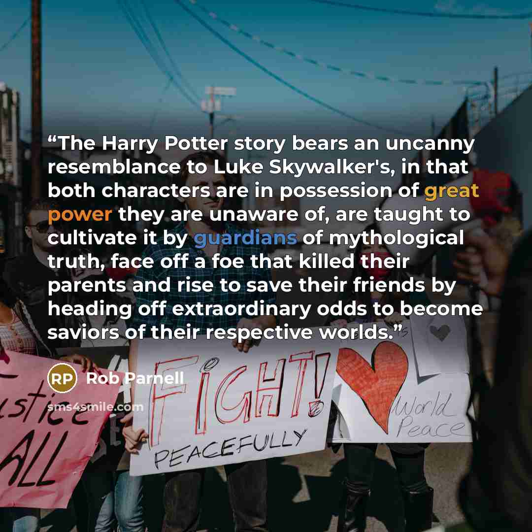 “The Harry Potter story bears an uncanny resemblance to Luke Skywalker's, in that both characters are in possession of great power they are unaware of, are taught to cultivate it by guardians of mythological truth, face off a foe that killed their parents and rise to save their friends by heading…” quote by Rob Parnell