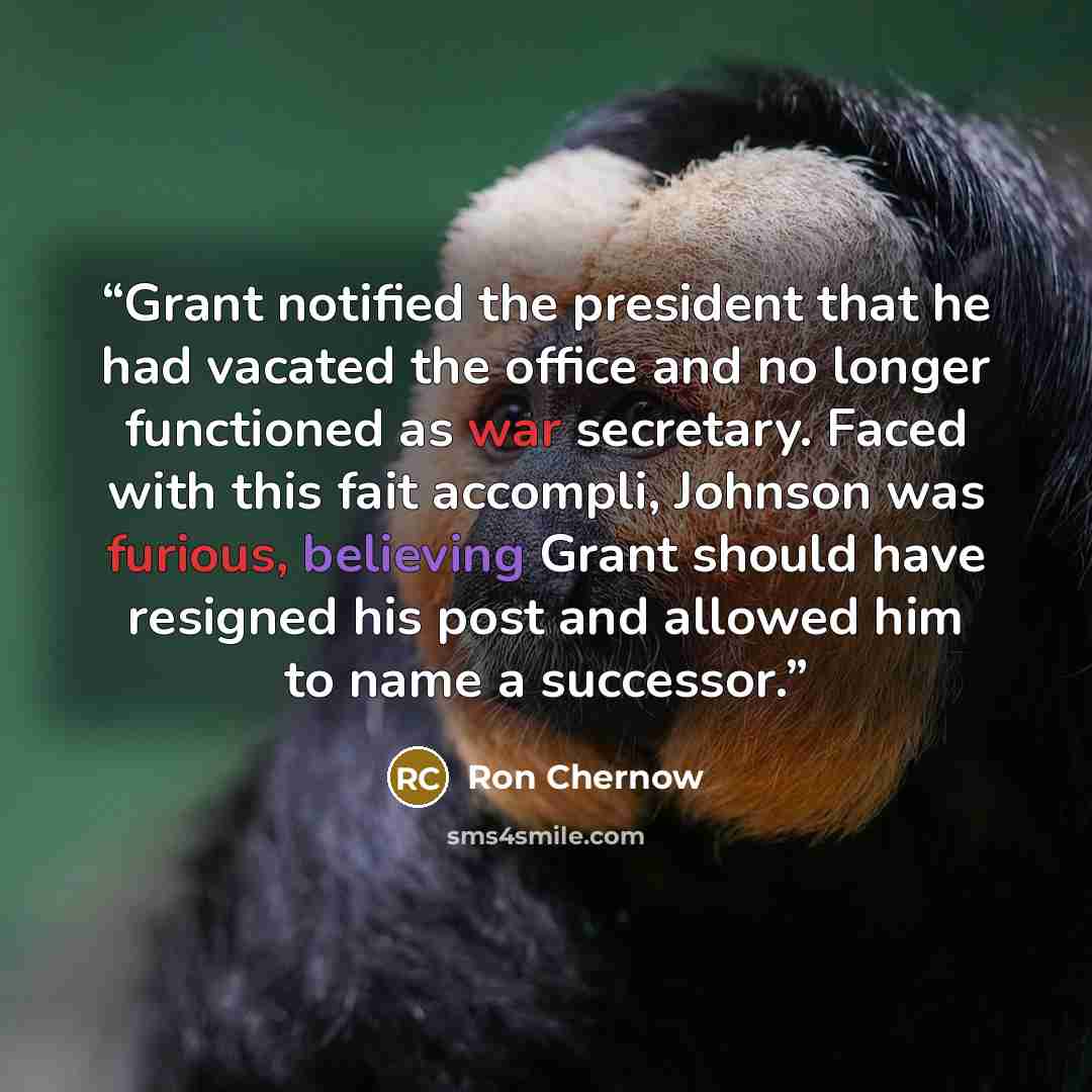 “Grant notified the president that he had vacated the office and no longer functioned as war secretary. Faced with this fait accompli, Johnson was furious, believing Grant should have resigned his post and allowed him to name a successor.” quote by Ron Chernow