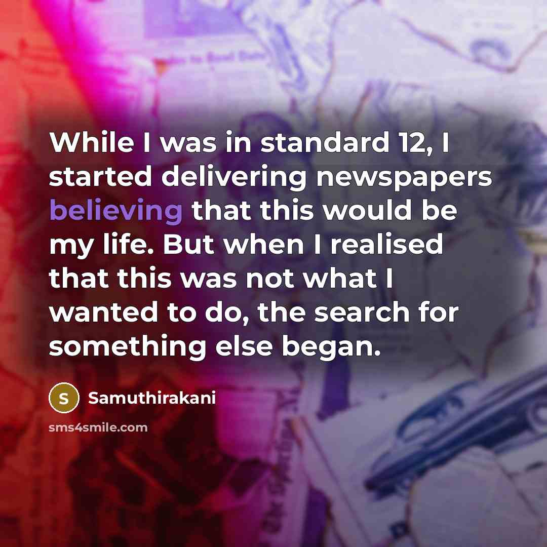 “While I was in standard 12, I started delivering newspapers believing that this would be my life. But when I realised that this was not what I wanted to do, the search for something else began.” quote by Samuthirakani