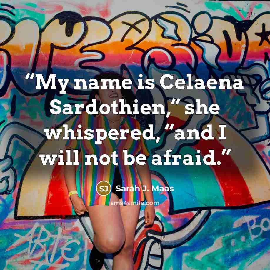 “My name is Celaena Sardothien,” she whispered, “and I will not be afraid.” quote by Sarah J. Maas