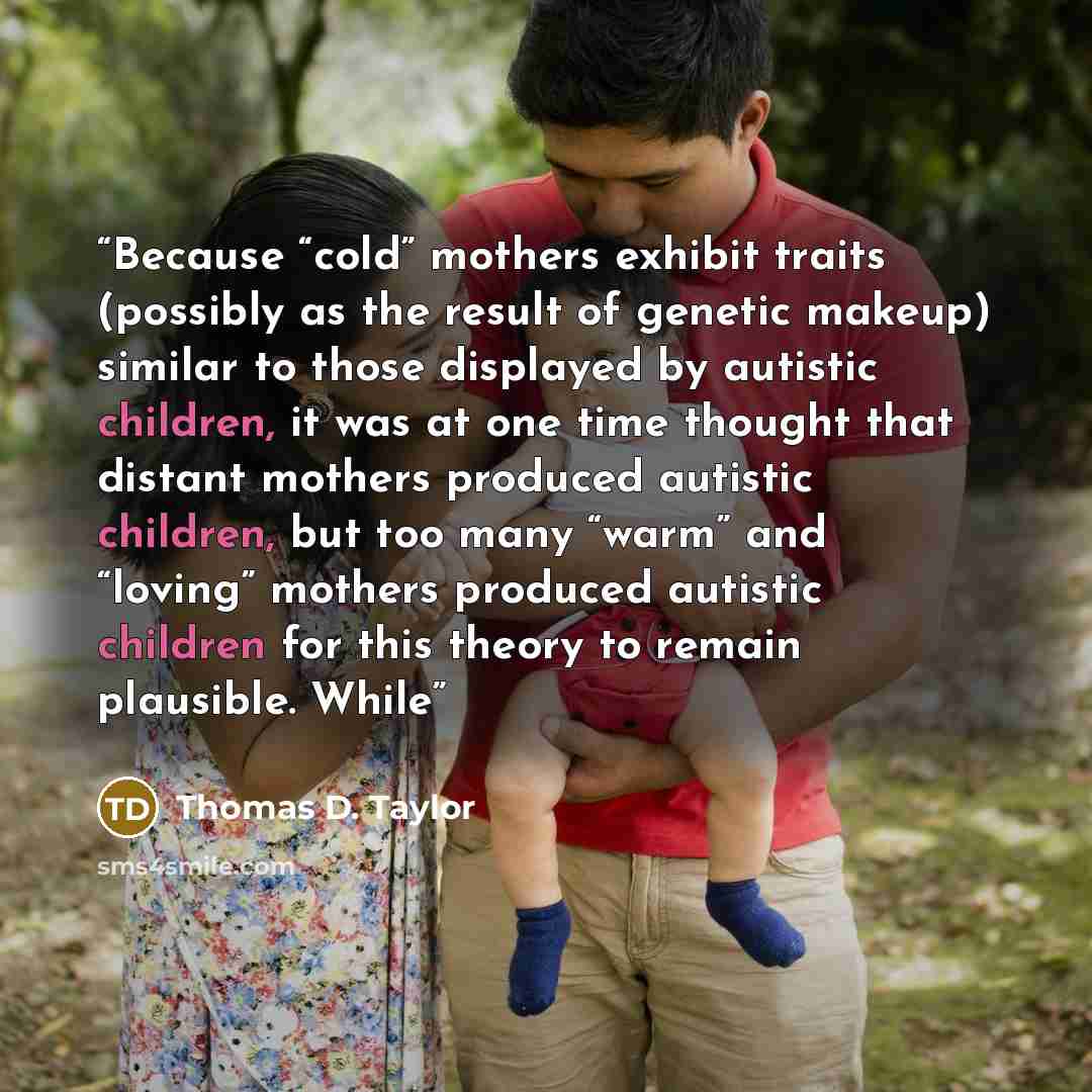 “Because “cold” mothers exhibit traits (possibly as the result of genetic makeup) similar to those displayed by autistic children, it was at one time thought that distant mothers produced autistic children, but too many “warm” and “loving” mothers produced autistic children for this theory to…” quote by Thomas D. Taylor