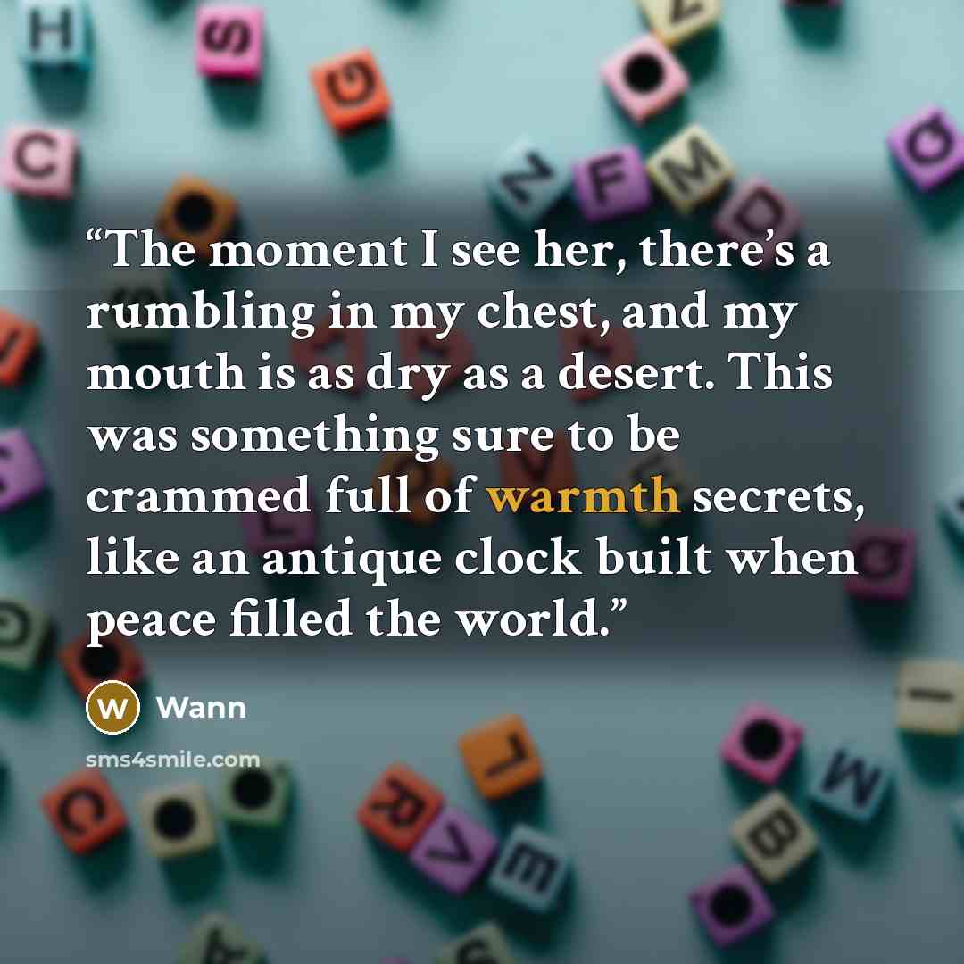 “The moment I see her, there’s a rumbling in my chest, and my mouth is as dry as a desert. This was something sure to be crammed full of warmth secrets, like an antique clock built when peace filled the world.” quote by Wann