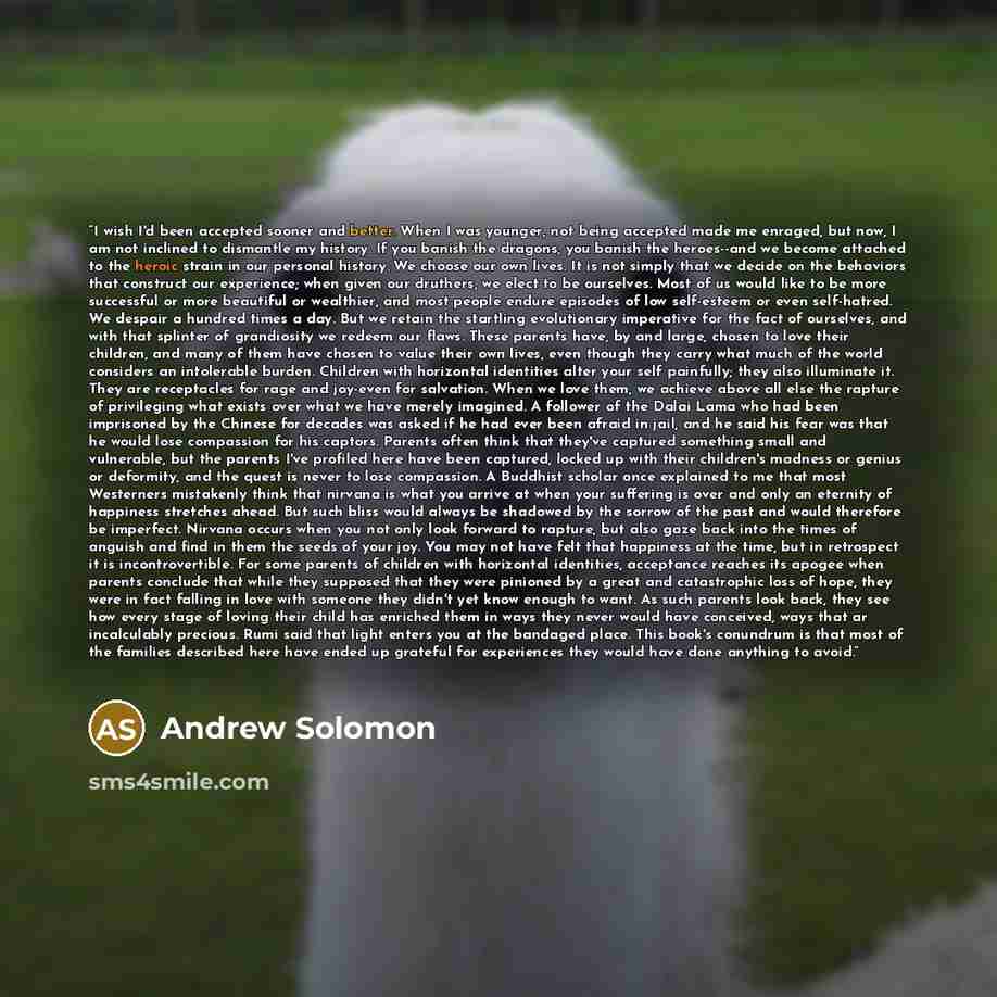 “I wish I'd been accepted sooner and better. When I was younger, not being accepted made me enraged, but now, I am not inclined to dismantle my history. If you banish the dragons, you banish the heroes--and we become attached to the heroic strain in our personal history. We choose our own lives. It…” quote by Andrew Solomon