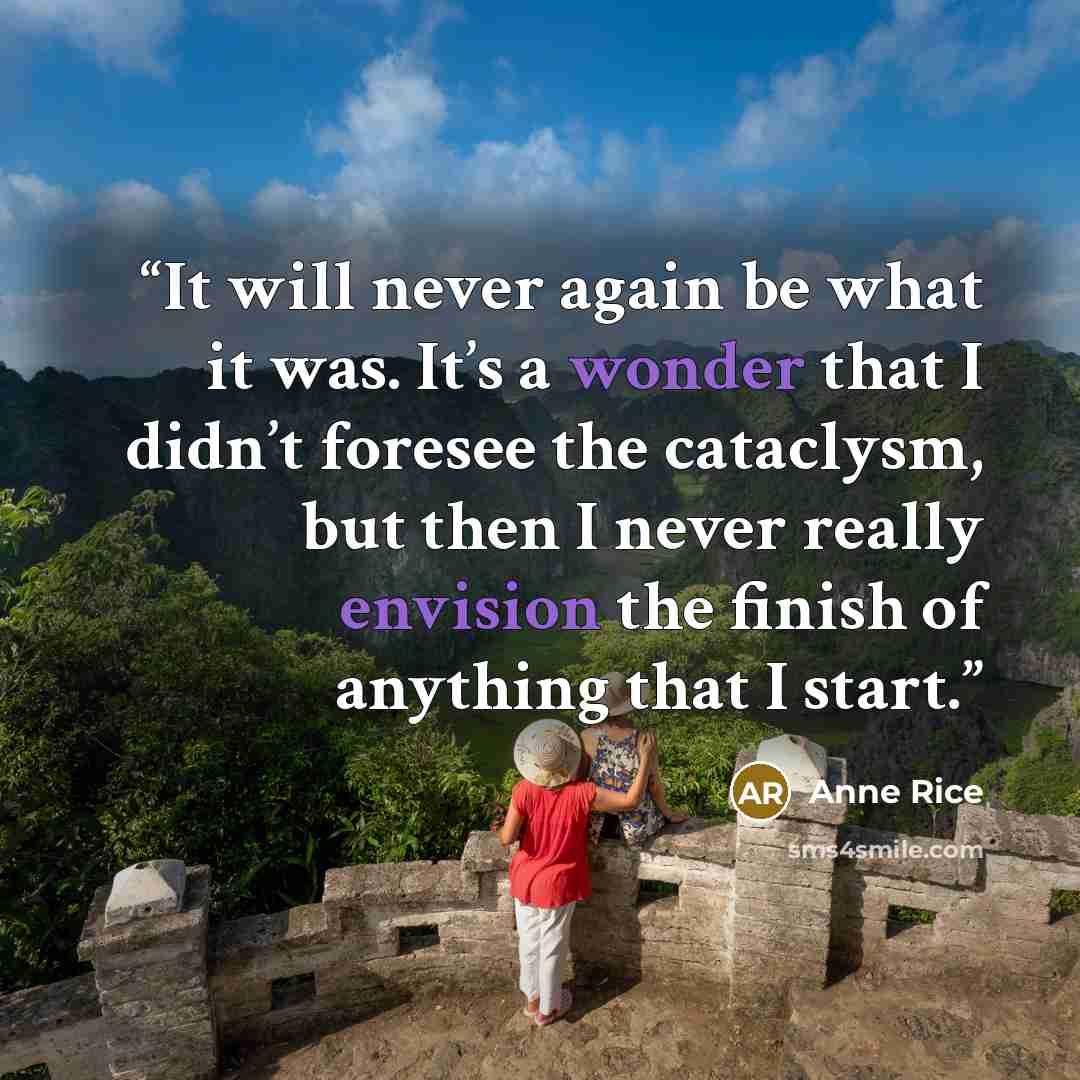 “It will never again be what it was. It’s a wonder that I didn’t foresee the cataclysm, but then I never really envision the finish of anything that I start.” quote by Anne Rice