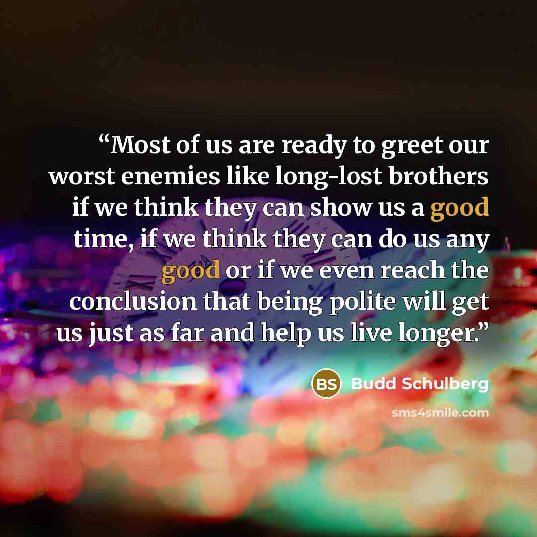 “Most of us are ready to greet our worst enemies like long-lost brothers if we think they can show us a good time, if we think they can do us any good or if we even reach the conclusion that being polite will get us just as far and help us live longer.” quote by Budd Schulberg