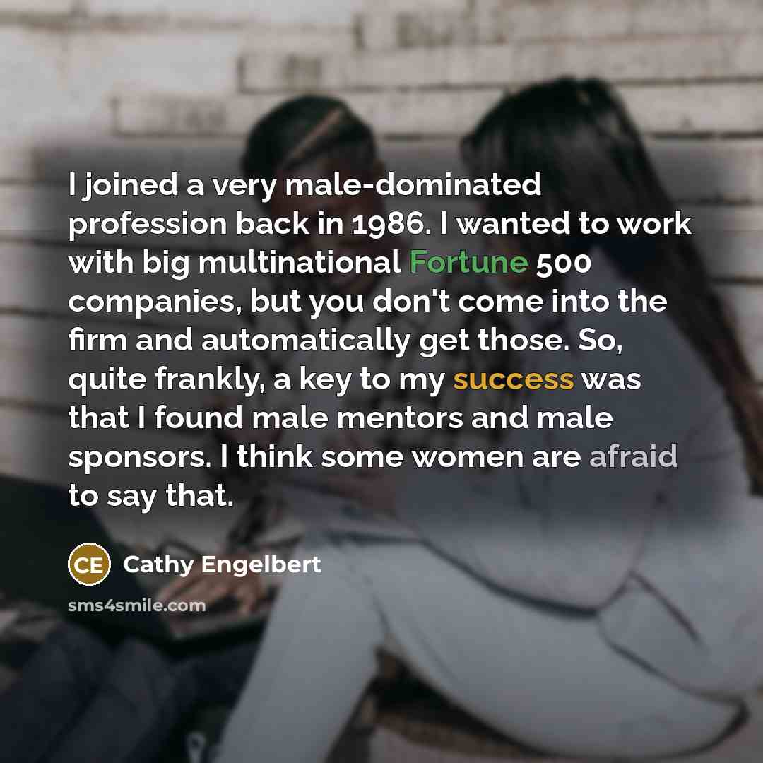 “I joined a very male-dominated profession back in 1986. I wanted to work with big multinational Fortune 500 companies, but you don't come into the firm and automatically get those. So, quite frankly, a key to my success was that I found male mentors and male sponsors. I think some women are afraid…” quote by Cathy Engelbert