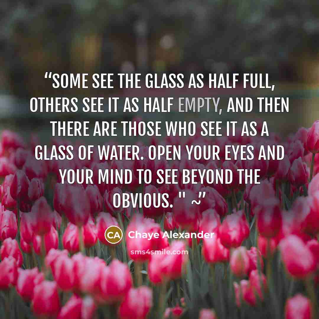 “Some see the glass as half full, others see it as half empty, and then there are those who see it as a glass of water. Open your eyes and your mind to see beyond the obvious. " ~” quote by Chaye Alexander